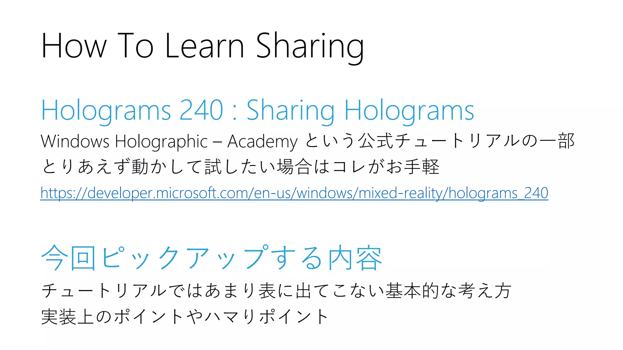 Holograms 240 : Sharing Holograms
Windows Holographic – Academy という公式チュートリアルの一部
とりあえず動かして試したい場合はコレがお手軽
https://developer.microsoft.com/en-us/windows/mixed-reality/holograms_240
今回ピックアップする内容
チュートリアルではあまり表に出てこない基本的な考え方
実装上のポイントやハマりポイント
How To Learn Sharing
 