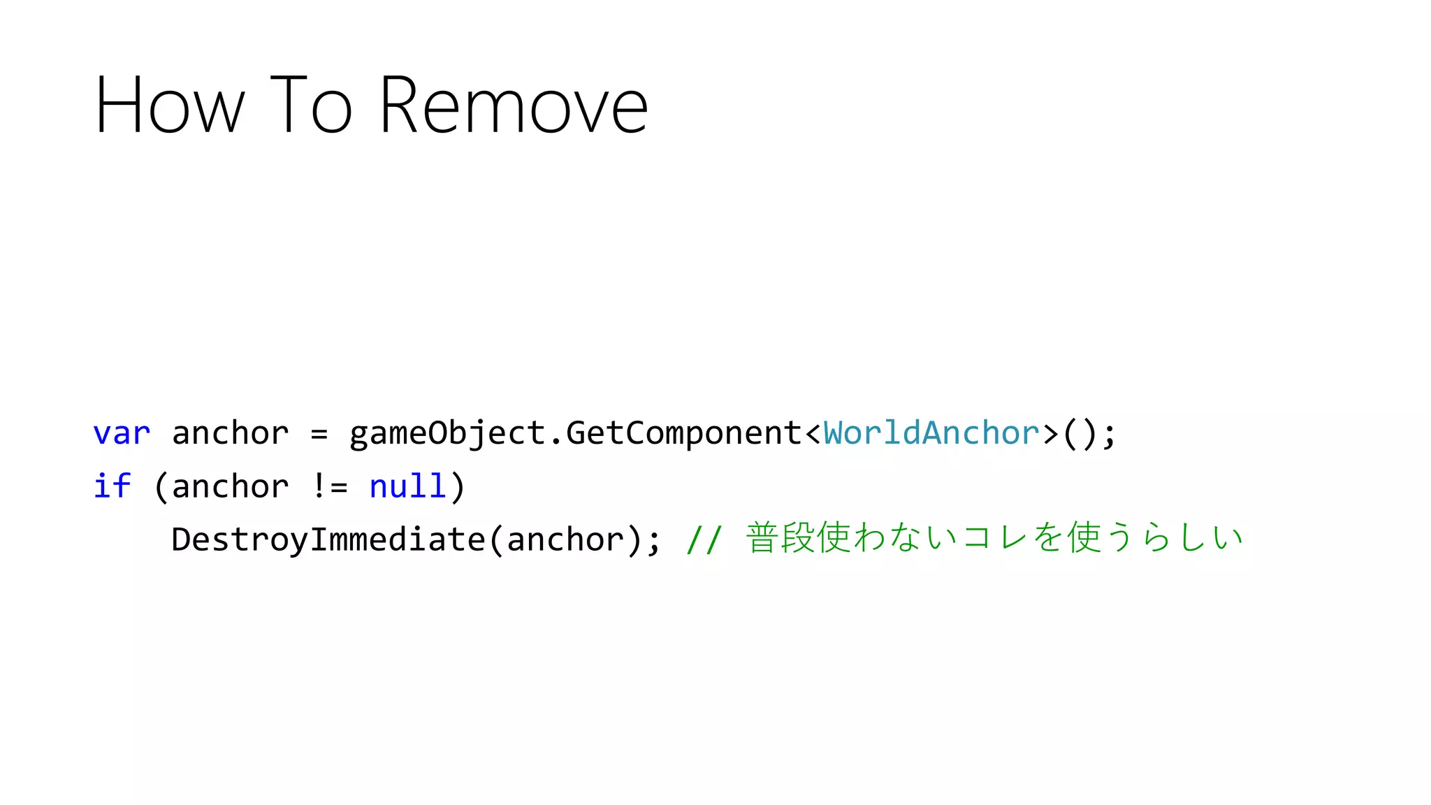 var anchor = gameObject.GetComponent<WorldAnchor>();
if (anchor != null)
DestroyImmediate(anchor); // 普段使わないコレを使うらしい
How To Remove
 