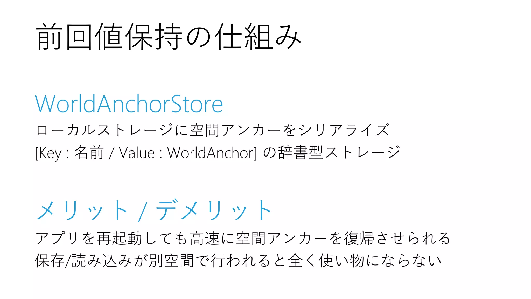 WorldAnchorStore
ローカルストレージに空間アンカーをシリアライズ
[Key : 名前 / Value : WorldAnchor] の辞書型ストレージ
メリット / デメリット
アプリを再起動しても高速に空間アンカーを復帰させられる
保存/読み込みが別空間で行われると全く使い物にならない
前回値保持の仕組み
 