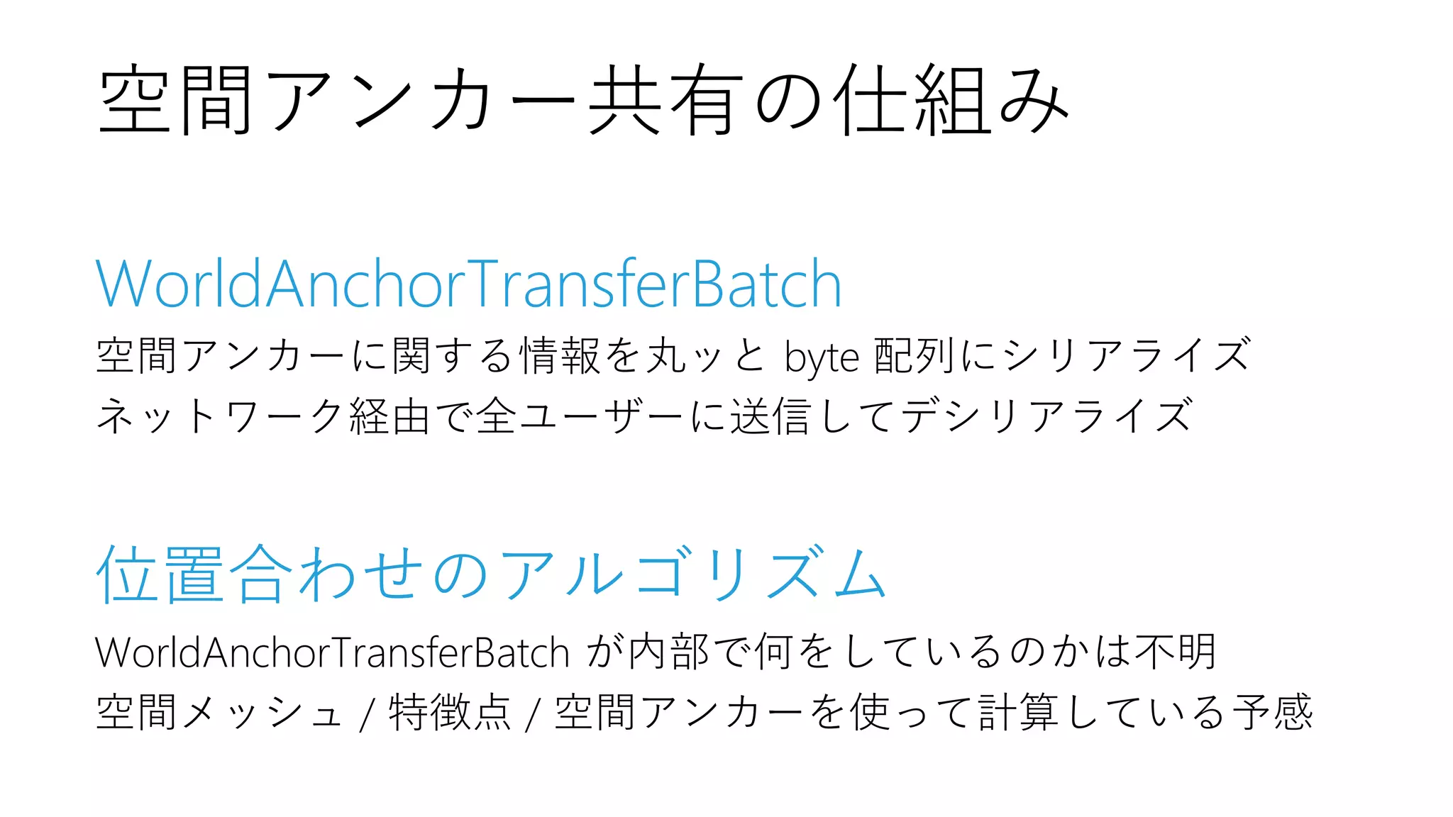 WorldAnchorTransferBatch
空間アンカーに関する情報を丸ッと byte 配列にシリアライズ
ネットワーク経由で全ユーザーに送信してデシリアライズ
位置合わせのアルゴリズム
WorldAnchorTransferBatch が内部で何をしているのかは不明
空間メッシュ / 特徴点 / 空間アンカーを使って計算している予感
空間アンカー共有の仕組み
 