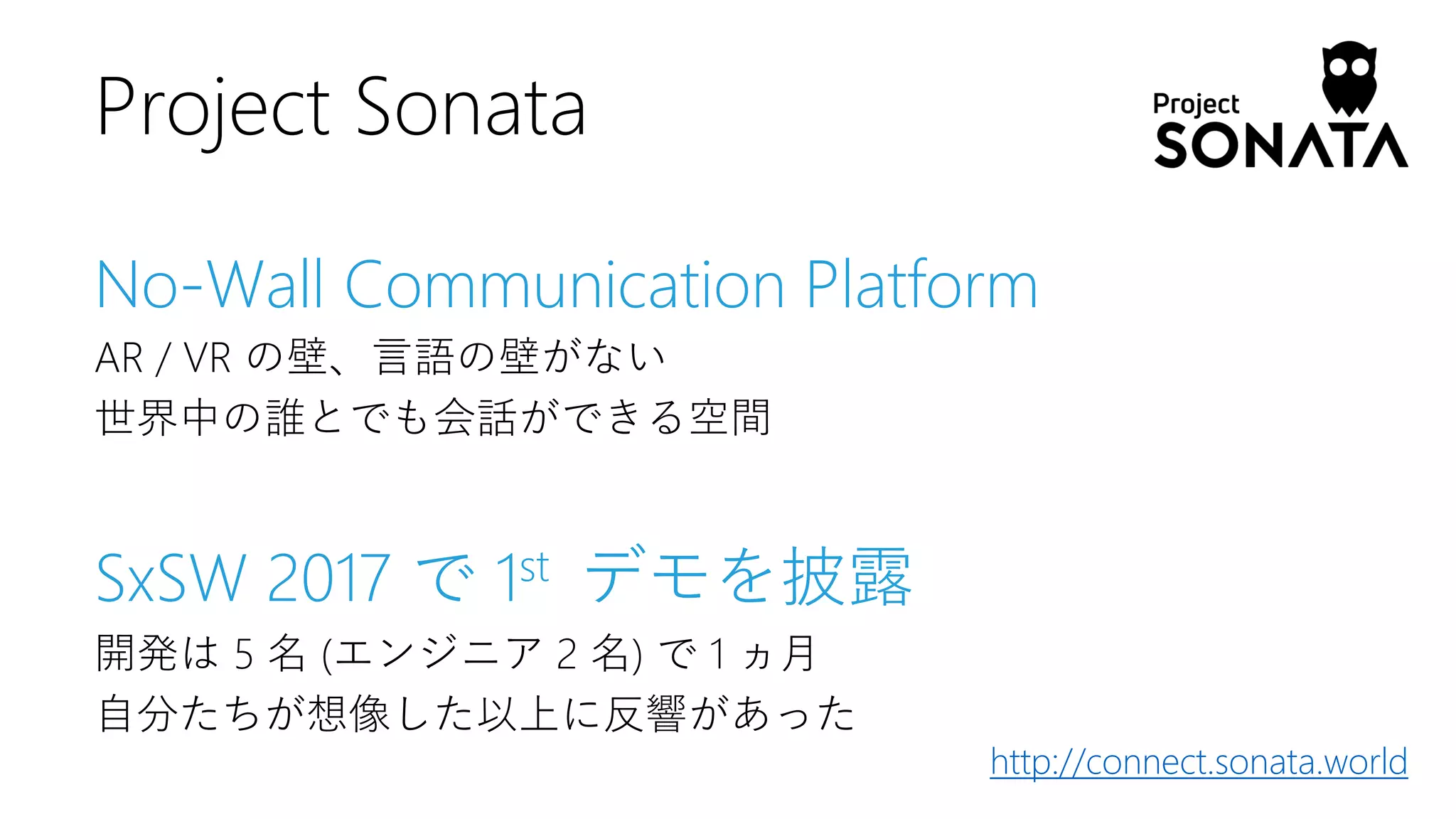 No-Wall Communication Platform
AR / VR の壁、言語の壁がない
世界中の誰とでも会話ができる空間
SxSW 2017 で 1st デモを披露
開発は 5 名 (エンジニア 2 名) で 1 ヵ月
自分たちが想像した以上に反響があった
Project Sonata
http://connect.sonata.world
 