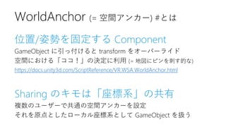 位置/姿勢を固定する Component
GameObject に引っ付けると transform をオーバーライド
空間における「ココ！」の決定に利用 (= 地図にピンを刺す的な)
https://docs.unity3d.com/ScriptReference/VR.WSA.WorldAnchor.html
Sharing のキモは「座標系」の共有
複数のユーザーで共通の空間アンカーを設定
それを原点としたローカル座標系として GameObject を扱う
WorldAnchor (= 空間アンカー) #とは
 