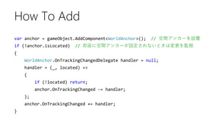 var anchor = gameObject.AddComponent<WorldAnchor>(); // 空間アンカーを設置
if (!anchor.isLocated) // 即座に空間アンカーが設定されないときは変更を監視
{
WorldAnchor.OnTrackingChangedDelegate handler = null;
handler = (_, located) =>
{
if (!located) return;
anchor.OnTrackingChanged -= handler;
};
anchor.OnTrackingChanged += handler;
}
How To Add
 
