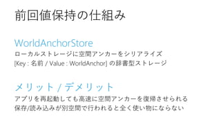 WorldAnchorStore
ローカルストレージに空間アンカーをシリアライズ
[Key : 名前 / Value : WorldAnchor] の辞書型ストレージ
メリット / デメリット
アプリを再起動しても高速に空間アンカーを復帰させられる
保存/読み込みが別空間で行われると全く使い物にならない
前回値保持の仕組み
 