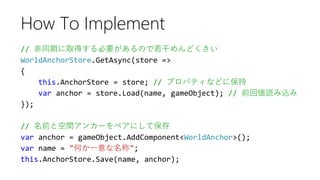 // 非同期に取得する必要があるので若干めんどくさい
WorldAnchorStore.GetAsync(store =>
{
this.AnchorStore = store; // プロパティなどに保持
var anchor = store.Load(name, gameObject); // 前回値読み込み
});
// 名前と空間アンカーをペアにして保存
var anchor = gameObject.AddComponent<WorldAnchor>();
var name = "何か一意な名称";
this.AnchorStore.Save(name, anchor);
How To Implement
 