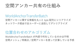 WorldAnchorTransferBatch
空間アンカーに関する情報を丸ッと byte 配列にシリアライズ
ネットワーク経由で全ユーザーに送信してデシリアライズ
位置合わせのアルゴリズム
WorldAnchorTransferBatch が内部で何をしているのかは不明
空間メッシュ / 特徴点 / 空間アンカーを使って計算している予感
空間アンカー共有の仕組み
 