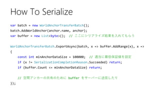 var batch = new WorldAnchorTransferBatch();
batch.AddWorldAnchor(anchor.name, anchor);
var buffer = new List<byte>(); // ここにシリアライズ結果を入れてもらう
WorldAnchorTransferBatch.ExportAsync(batch, x => buffer.AddRange(x), x =>
{
const int minAnchorDataSize = 100000; // 適当に最低保証値を設定
if (x != SerializationCompletionReason.Succeeded) return;
if (buffer.Count <= minAnchorDataSize) return;
// 空間アンカーの共有のために buffer をサーバーに送信したり
});
How To Serialize
 
