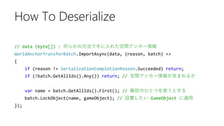 // data (byte[]) : 何らかの方法で手に入れた空間アンカー情報
WorldAnchorTransferBatch.ImportAsync(data, (reason, batch) =>
{
if (reason != SerializationCompletionReason.Succeeded) return;
if (!batch.GetAllIds().Any()) return; // 空間アンカー情報が含まれるか
var name = batch.GetAllIds().First(); // 最初のひとつを使うとする
batch.LockObject(name, gameObject); // 設置したい GameObject に適用
});
How To Deserialize
 
