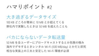大き過ぎるデータサイズ
100 KB どころか簡単に 10 MB とか超えてくる
弊社内で実験したときは 50 MB を超えたことも
バカにならないデータ転送量
50 MB を全ユーザーにブロードキャストするとか危険の極み
海外でデモするときレンタル Wi-Fi (500 MB/day) とかだと即死
相当な実装上の工夫と安定した Wi-Fi 環境が必須
ハマりポイント #2
 