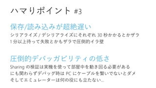 保存/読み込みが超絶遅い
シリアライズ / デシリアライズにそれぞれ 30 秒かかるとかザラ
1 分以上待って失敗とかもザラで圧倒的イラ壁
圧倒的デバッガビリティの低さ
Sharing の検証は実機を使って部屋中を動き回る必要がある
にも関わらずデバッグ時は PC にケーブルを繋いでないとダメ
そしてエミュレーターは何の役にも立たない…
ハマりポイント #3
 
