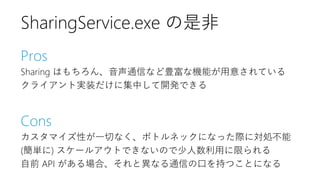 Pros
Sharing はもちろん、音声通信など豊富な機能が用意されている
クライアント実装だけに集中して開発できる
Cons
カスタマイズ性が一切なく、ボトルネックになった際に対処不能
(簡単に) スケールアウトできないので少人数利用に限られる
自前 API がある場合、それと異なる通信の口を持つことになる
SharingService.exe の是非
 