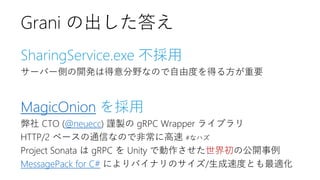 SharingService.exe 不採用
サーバー側の開発は得意分野なので自由度を得る方が重要
MagicOnion を採用
弊社 CTO (@neuecc) 謹製の gRPC Wrapper ライブラリ
HTTP/2 ベースの通信なので非常に高速 #なハズ
Project Sonata は gRPC を Unity で動作させた世界初の公開事例
MessagePack for C# によりバイナリのサイズ/生成速度とも最適化
Grani の出した答え
 
