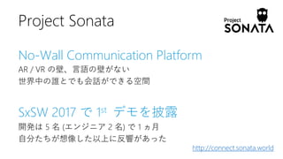 No-Wall Communication Platform
AR / VR の壁、言語の壁がない
世界中の誰とでも会話ができる空間
SxSW 2017 で 1st デモを披露
開発は 5 名 (エンジニア 2 名) で 1 ヵ月
自分たちが想像した以上に反響があった
Project Sonata
http://connect.sonata.world
 