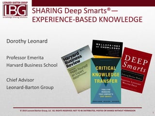 knowledge-sharing Solutions
© 2019 Leonard-Barton Group, LLC ALL RIGHTS RESERVED; NOT TO BE DISTRIBUTED, POSTED OR SHARED WITHOUT PERMISSION
SHARING Deep Smarts®—
EXPERIENCE-BASED KNOWLEDGE
1
Dorothy Leonard
Professor Emerita
Harvard Business School
Chief Advisor
Leonard-Barton Group
 
