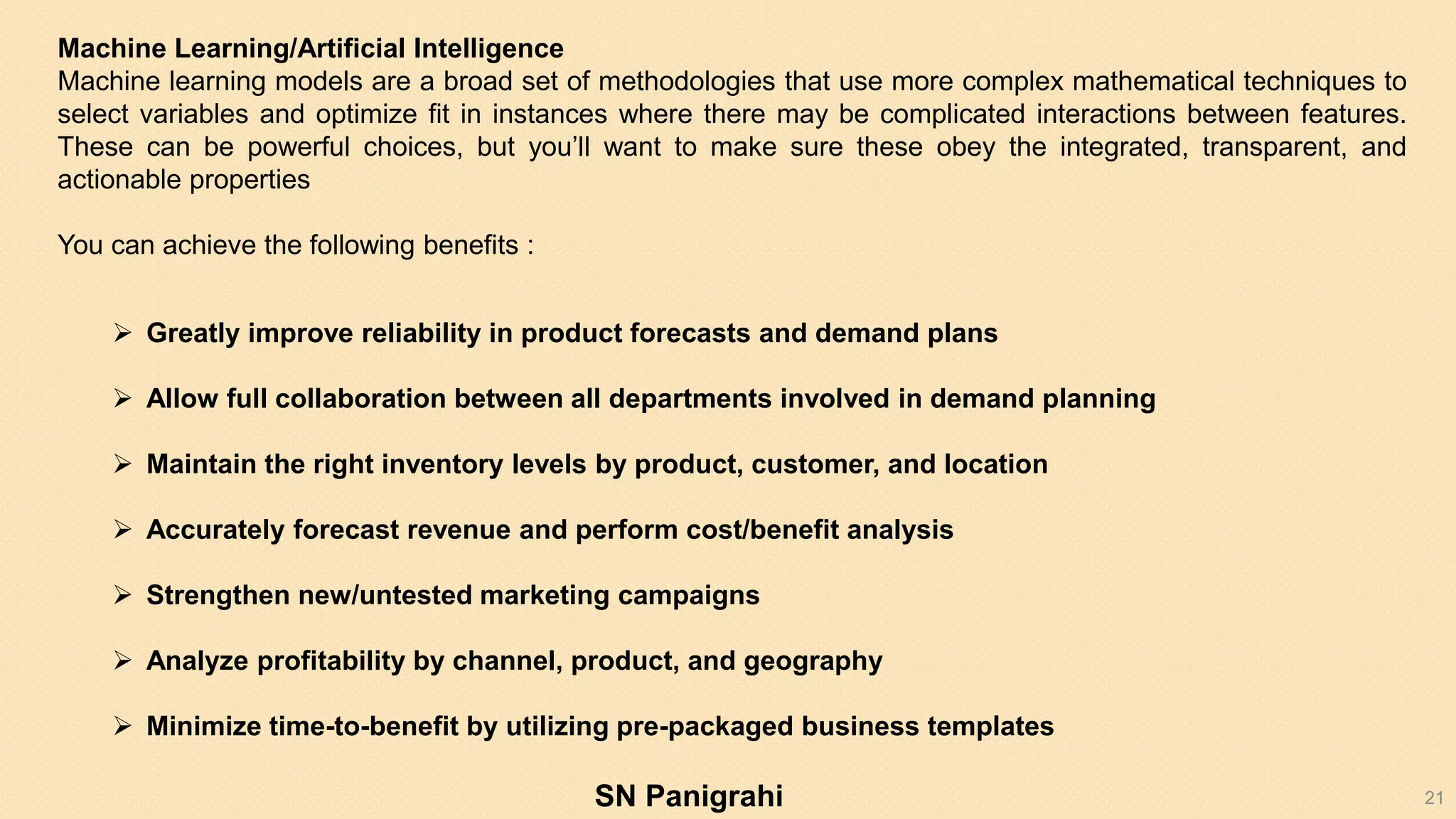 21
Machine Learning/Artificial Intelligence
Machine learning models are a broad set of methodologies that use more complex mathematical techniques to
select variables and optimize fit in instances where there may be complicated interactions between features.
These can be powerful choices, but you’ll want to make sure these obey the integrated, transparent, and
actionable properties
You can achieve the following benefits :
 Greatly improve reliability in product forecasts and demand plans
 Allow full collaboration between all departments involved in demand planning
 Maintain the right inventory levels by product, customer, and location
 Accurately forecast revenue and perform cost/benefit analysis
 Strengthen new/untested marketing campaigns
 Analyze profitability by channel, product, and geography
 Minimize time-to-benefit by utilizing pre-packaged business templates
SN Panigrahi
 