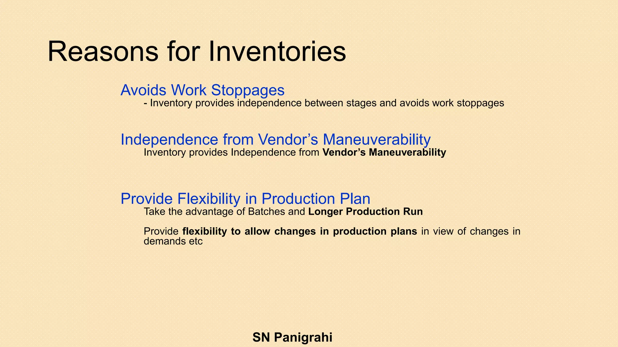 Reasons for Inventories
Avoids Work Stoppages
- Inventory provides independence between stages and avoids work stoppages
Independence from Vendor’s Maneuverability
Inventory provides Independence from Vendor’s Maneuverability
Provide Flexibility in Production Plan
Take the advantage of Batches and Longer Production Run
Provide flexibility to allow changes in production plans in view of changes in
demands etc
SN Panigrahi
 