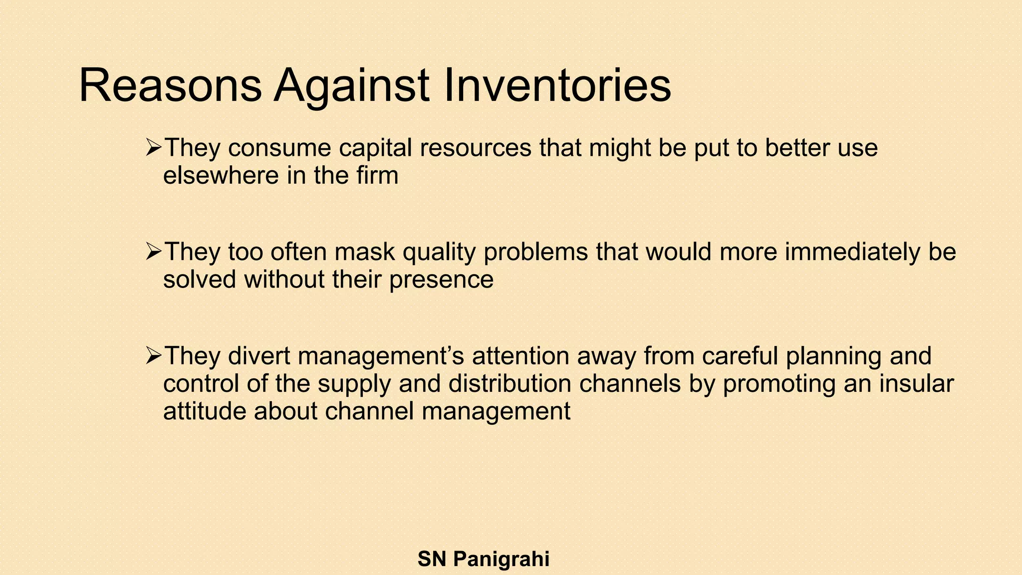 Reasons Against Inventories
They consume capital resources that might be put to better use
elsewhere in the firm
They too often mask quality problems that would more immediately be
solved without their presence
They divert management’s attention away from careful planning and
control of the supply and distribution channels by promoting an insular
attitude about channel management
SN Panigrahi
 