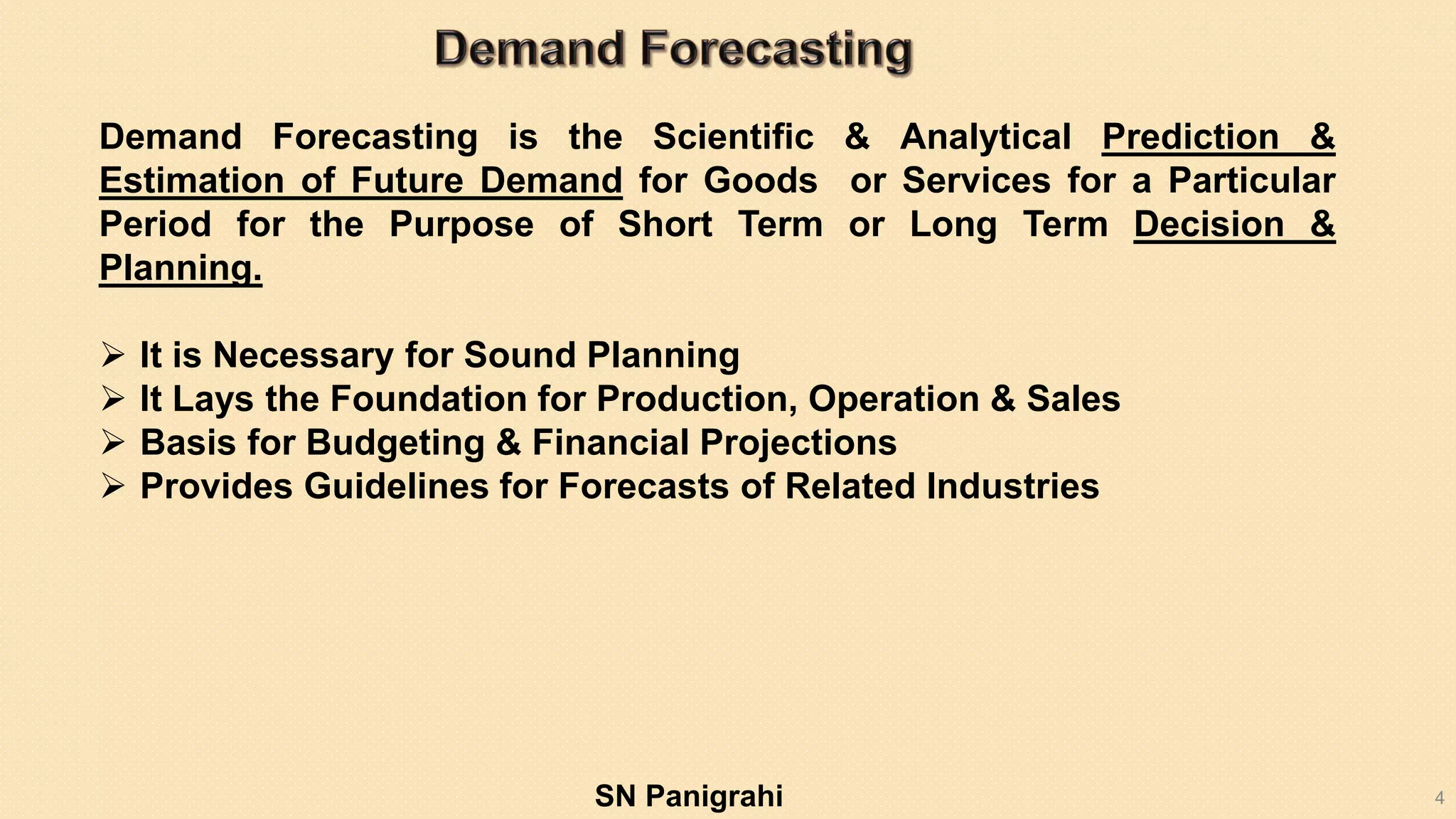 4
Demand Forecasting is the Scientific & Analytical Prediction &
Estimation of Future Demand for Goods or Services for a Particular
Period for the Purpose of Short Term or Long Term Decision &
Planning.
 It is Necessary for Sound Planning
 It Lays the Foundation for Production, Operation & Sales
 Basis for Budgeting & Financial Projections
 Provides Guidelines for Forecasts of Related Industries
SN Panigrahi
 