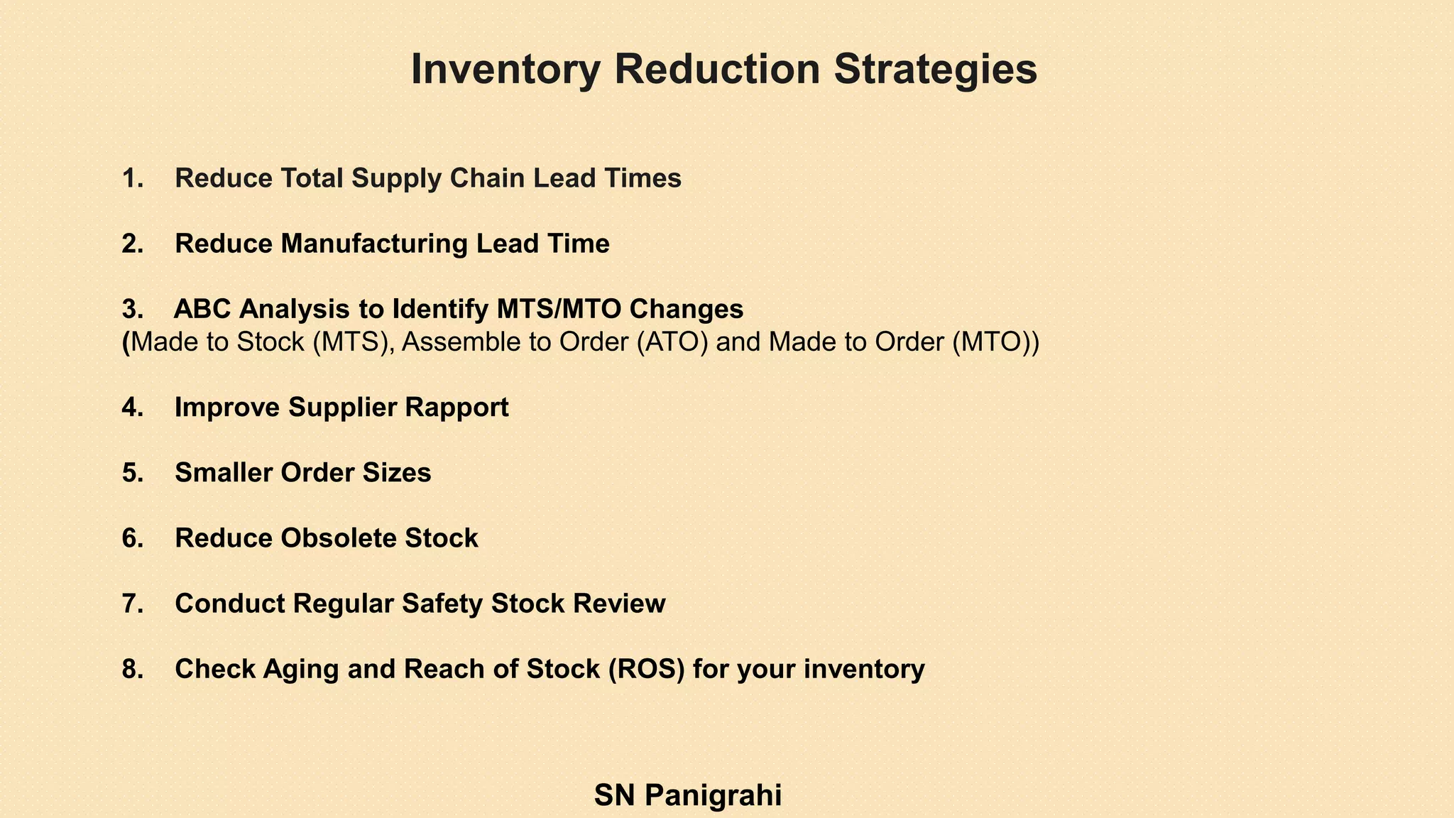 Inventory Reduction Strategies
1. Reduce Total Supply Chain Lead Times
2. Reduce Manufacturing Lead Time
3. ABC Analysis to Identify MTS/MTO Changes
(Made to Stock (MTS), Assemble to Order (ATO) and Made to Order (MTO))
4. Improve Supplier Rapport
5. Smaller Order Sizes
6. Reduce Obsolete Stock
7. Conduct Regular Safety Stock Review
8. Check Aging and Reach of Stock (ROS) for your inventory
SN Panigrahi
 