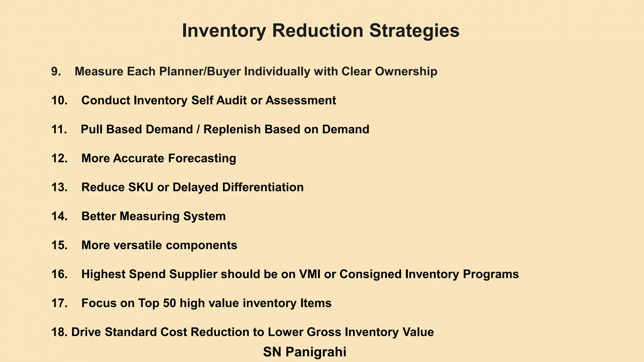 9. Measure Each Planner/Buyer Individually with Clear Ownership
10. Conduct Inventory Self Audit or Assessment
11. Pull Based Demand / Replenish Based on Demand
12. More Accurate Forecasting
13. Reduce SKU or Delayed Differentiation
14. Better Measuring System
15. More versatile components
16. Highest Spend Supplier should be on VMI or Consigned Inventory Programs
17. Focus on Top 50 high value inventory Items
18. Drive Standard Cost Reduction to Lower Gross Inventory Value
Inventory Reduction Strategies
SN Panigrahi
 