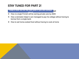 STAY TUNED FOR PART 2! 
Keep a look out for the next post if you are curious 
about: 
 How no single Finnish will be owning private cars by 2025 
 How a domestic helper’s son managed to pay his college without having to 
borrow from a single bank 
 How to eat home-cooked food without having to cook at home 
