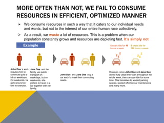 MORE OFTEN THAN NOT, WE FAIL TO CONSUME 
RESOURCES IN EFFICIENT, OPTIMIZED MANNER 
 We consume resources in such a way that it caters to our individual needs 
and wants, but not to the interest of our entire human race collectively. 
 As a result, we waste a lot of resources. This is a problem when our 
population constantly grows and resources are depleting fast. It’s simply not 
sustainable. 
Example 
John Doe ‘s work 
requires him to 
commute quite a 
bit on weekdays. 
On weekends, he 
gets around on 
foot to exercise. 
Jane Dee and her 
family use public 
transport on 
weekdays, but on 
weekends, she 
prefers to travel in a 
car together with her 
family. 
John Doe and Jane Dee buy a 
car each to meet their commuting 
needs. 
5 seats idle for 48 
hours a week 
Z 
5 seats idle for 
120 hours a week 
Z Z 
Z 
Z 
Z 
However, since John Doe and Jane Dee 
do not fully utilize their cars throughout the 
whole week, their cars are idle for some 
time. This translates to wasted parking 
spaces, wasted effort on car maintenance 
and many more. 
 