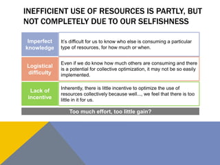 INEFFICIENT USE OF RESOURCES IS PARTLY, BUT 
NOT COMPLETELY DUE TO OUR SELFISHNESS 
Imperfect 
knowledge 
Logistical 
difficulty 
Lack of 
incentive 
It’s difficult for us to know who else is consuming a particular 
type of resources, for how much or when. 
Even if we do know how much others are consuming and there 
is a potential for collective optimization, it may not be so easily 
implemented. 
Inherently, there is little incentive to optimize the use of 
resources collectively because well..., we feel that there is too 
little in it for us. 
Too much effort, too little gain? 
 