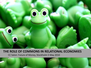 The Role of commons in relational economies CC Salon: Future of Money, Stockholm 5 May 2010 