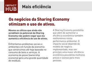 Mesmo os céticos que ainda não
acreditam no potencial da Sharing
Economy não podem negar que ela
aumenta a eﬁciência do uso de ativos.
Enfrentamos problemas sociais e
ambientais em função da economia
que construímos até hoje baseada no
consumo de bens e serviços. A
economia da posse (ownership
economy) gera uma grande quantidade
de resíduos.
Mais eﬁciência
A Sharing Economy possibilita
que além de aumentar a
eﬁciência econômica também
melhoremos nossa
performance ambiental. O
impacto social depende do
modelo de negócio
implementado, mas em
princípio uma maior eﬁciência
econômica possibilita melhores
preços e acesso para mais
pessoas.
Os negócios da Sharing Economy
otimizam o uso de ativos.
 