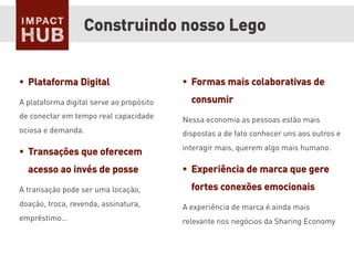 §  Formas mais colaborativas de
consumir
Nessa economia as pessoas estão mais
dispostas a de fato conhecer uns aos outros e
interagir mais, querem algo mais humano.
§  Experiência de marca que gere
fortes conexões emocionais
A experiência de marca é ainda mais
relevante nos negócios da Sharing Economy
Construindo nosso Lego
§  Plataforma Digital
A plataforma digital serve ao propósito
de conectar em tempo real capacidade
ociosa e demanda.
§  Transações que oferecem
acesso ao invés de posse
A transação pode ser uma locação,
doação, troca, revenda, assinatura,
empréstimo…
 