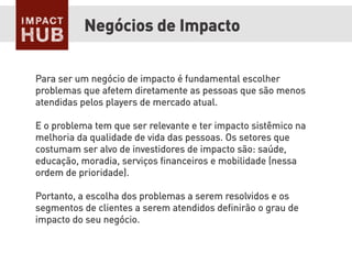 Para ser um negócio de impacto é fundamental escolher
problemas que afetem diretamente as pessoas que são menos
atendidas pelos players de mercado atual.
E o problema tem que ser relevante e ter impacto sistêmico na
melhoria da qualidade de vida das pessoas. Os setores que
costumam ser alvo de investidores de impacto são: saúde,
educação, moradia, serviços ﬁnanceiros e mobilidade (nessa
ordem de prioridade).
Portanto, a escolha dos problemas a serem resolvidos e os
segmentos de clientes a serem atendidos deﬁnirão o grau de
impacto do seu negócio.
Negócios de Impacto
 