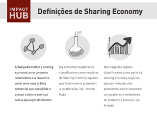 Deﬁnições de Sharing Economy
A Wikipedia traduz a sharing
economy como consumo
colaborativo e a classiﬁca
como uma nova prática
comercial que possibilita o
acesso a bens e serviços
sem a aquisição do mesmo.
Na economia colaborativa
classiﬁcamos como negócios
da Sharing Economy aqueles
que incentivam e promovem
a colaboração. (ex.: Impact
Hub)
Nos negócios digitais
classiﬁcamos como parte da
sharing economy negócios
que por meio de uma
plataforma online conectam
compradores e vendedores
de produtos e serviços. (ex.:
Airbnb)
 