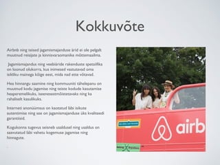 Kokkuvõte
Airbnb ning teised jagamismajanduse ärid ei ole pelgalt
muutnud reisijate ja kinnisvaraomanike mõttemaailma.
Jagamismajandus ning veebiäride rakenduste spetsiifika
on loonud olukorra, kus inimesed vastutavad oma
isikliku mainega kõige eest, mida nad ette võtavad.
Hea hinnangu saamine ning kommuuniti tähelepanu on
muutnud kodu jagamise ning teiste kodude kasutamise
heaperemelikuks, iseenesestmõistetavaks ning ka
rahaliselt kasulikuks.
Interneti anonüümsus on kaotatud läbi isikute
autentimise ning see on jagamismajanduse üks kvaliteedi
garantiisid.
Kogukonna tugevus seisneb usaldusel ning usaldus on
saavutatud läbi vahetu kogemuse jagamise ning
hinnagute.
.
 