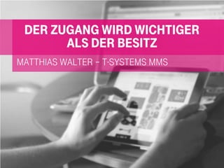 Matthias Walter – t-systems mms
Der Zugang wird wichtiger
als der Besitz
 