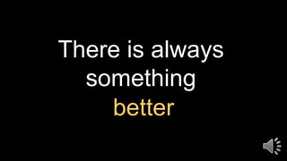 There is always
something
better
 
