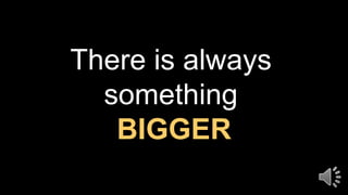 There is always
something
BIGGER
 