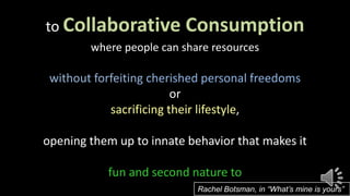 to Collaborative Consumption
where people can share resources
without forfeiting cherished personal freedoms
or
sacrificing their lifestyle,
opening them up to innate behavior that makes it
fun and second nature to
Rachel Botsman, in “What’s mine is yours”
 