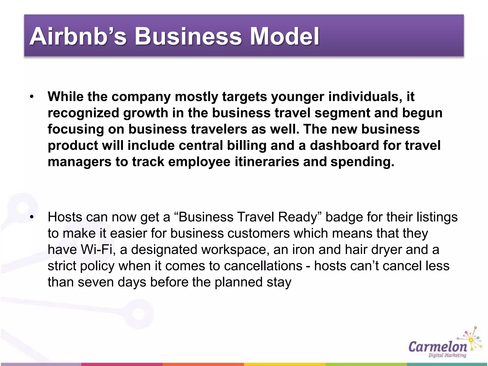 Airbnb’s Business Model
• While the company mostly targets younger individuals, it
recognized growth in the business travel segment and begun
focusing on business travelers as well. The new business
product will include central billing and a dashboard for travel
managers to track employee itineraries and spending.
• Hosts can now get a “Business Travel Ready” badge for their listings
to make it easier for business customers which means that they
have Wi-Fi, a designated workspace, an iron and hair dryer and a
strict policy when it comes to cancellations - hosts can’t cancel less
than seven days before the planned stay
 