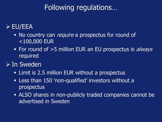 Following regulations…
 EU/EEA
 No country can require a prospectus for round of
<100,000 EUR
 For round of >5 million EUR an EU prospectus is always
required
 In Sweden
 Limit is 2.5 million EUR without a prospectus
 Less than 150 ‘non-qualified’ investors without a
prospectus
 ALSO shares in non-publicly traded companies cannot be
advertised in Sweden
 