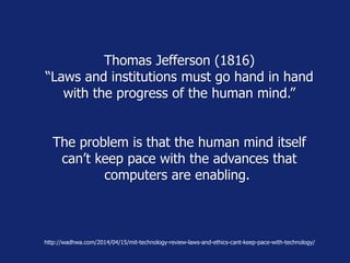 Thomas Jefferson (1816)
“Laws and institutions must go hand in hand
with the progress of the human mind.”
The problem is that the human mind itself
can’t keep pace with the advances that
computers are enabling.
http://wadhwa.com/2014/04/15/mit-technology-review-laws-and-ethics-cant-keep-pace-with-technology/
 