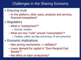 Challenges in the Sharing Economy
 Ensuring trust
− In the platform, other users, products and services,
financial transactions?
 Regulatory
− What is “employment”?
 Security, taxation
− What are new “rules” around “consumption”?
 Taxation, safety, big data and privacy, IP and ownership
 Economic implications
− New pricing mechanisms -> deflation?
− Lower demand for capital in “Zero Marginal Cost
Society”?
− Net effect on labor productivity?
 