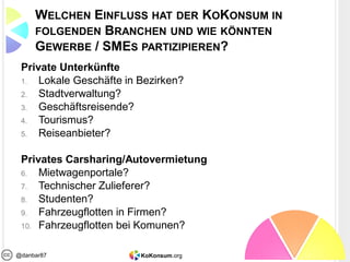 KoKonsum.org@danbar87
WELCHEN EINFLUSS HAT DER KOKONSUM IN
FOLGENDEN BRANCHEN UND WIE KÖNNTEN
GEWERBE / SMES PARTIZIPIEREN?
Private Unterkünfte
1. Lokale Geschäfte in Bezirken?
2. Stadtverwaltung?
3. Geschäftsreisende?
4. Tourismus?
5. Reiseanbieter?
Privates Carsharing/Autovermietung
6. Mietwagenportale?
7. Technischer Zulieferer?
8. Studenten?
9. Fahrzeugflotten in Firmen?
10. Fahrzeugflotten bei Komunen?
 