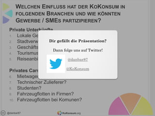 KoKonsum.org@danbar87
WELCHEN EINFLUSS HAT DER KOKONSUM IN
FOLGENDEN BRANCHEN UND WIE KÖNNTEN
GEWERBE / SMES PARTIZIPIEREN?
Private Unterkünfte
1. Lokale Geschäfte in Bezirken?
2. Stadtverwaltung?
3. Geschäftsreisende?
4. Tourismus?
5. Reiseanbieter?
Privates Carsharing/Autovermietung
6. Mietwagenportale?
7. Technischer Zulieferer?
8. Studenten?
9. Fahrzeugflotten in Firmen?
10. Fahrzeugflotten bei Komunen?
Dir gefällt die Präsentation?
Dann folge uns auf Twitter!
@danbar87
@KoKonsum
 