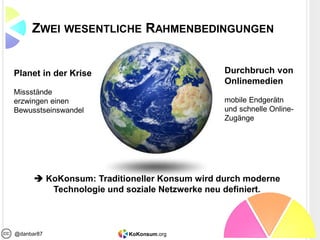 KoKonsum.org@danbar87
ZWEI WESENTLICHE RAHMENBEDINGUNGEN
Planet in der Krise
Missstände
erzwingen einen
Bewusstseinswandel
Durchbruch von
Onlinemedien
mobile Endgerätn
und schnelle Online-
Zugänge
 KoKonsum: Traditioneller Konsum wird durch moderne
Technologie und soziale Netzwerke neu definiert.
 