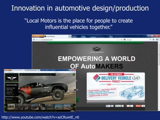 Innovation in automotive design/production 
“Local Motors is the place for people to create 
influential vehicles together.” 
http://www.youtube.com/watch?v=azCRuwtE_n0 
 