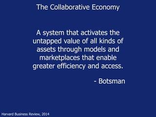 The Collaborative Economy 
A system that activates the 
untapped value of all kinds of 
assets through models and 
marketplaces that enable 
greater efficiency and access. 
Harvard Business Review, 2014 
- Botsman 
 