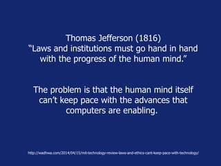Thomas Jefferson (1816) 
“Laws and institutions must go hand in hand 
with the progress of the human mind.” 
The problem is that the human mind itself 
can’t keep pace with the advances that 
computers are enabling. 
http://wadhwa.com/2014/04/15/mit-technology-review-laws-and-ethics-cant-keep-pace-with-technology/ 
 