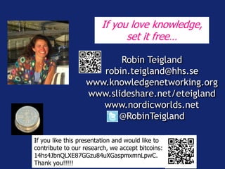 If you love knowledge, 
set it free… 
Robin Teigland 
robin.teigland@hhs.se 
www.knowledgenetworking.org 
www.slideshare.net/eteigland 
www.nordicworlds.net 
@RobinTeigland 
If you like this presentation and would like to 
contribute to our research, we accept bitcoins: 
14hs4JbnQLXE87GGzu84uXGaspmxmnLpwC. 
Thank you!!!!! 
