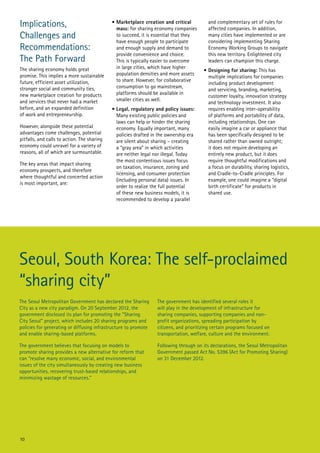 Implications,
Challenges and
Recommendations:
The Path Forward
The sharing economy holds great
promise. This implies a more sustainable
future, efficient asset utilization,
stronger social and community ties,
new marketplace creation for products
and services that never had a market
before, and an expanded definition
of work and entrepreneurship.
However, alongside these potential
advantages come challenges, potential
pitfalls, and calls to action. The sharing
economy could unravel for a variety of
reasons, all of which are surmountable.
The key areas that impact sharing
economy prospects, and therefore
where thoughtful and concerted action
is most important, are:

•	Marketplace creation and critical
mass: for sharing economy companies
to succeed, it is essential that they
have enough people to participate
and enough supply and demand to
provide convenience and choice.
This is typically easier to overcome
in large cities, which have higher
population densities and more assets
to share. However, for collaborative
consumption to go mainstream,
platforms should be available in
smaller cities as well.
•	Legal, regulatory and policy issues:
Many existing public policies and
laws can help or hinder the sharing
economy. Equally important, many
policies drafted in the ownership era
are silent about sharing – creating
a “gray area” in which activities
are neither legal nor illegal. Today
the most contentious issues focus
on taxation, insurance, zoning and
licensing, and consumer protection
(including personal data) issues. In
order to realize the full potential
of these new business models, it is
recommended to develop a parallel

and complementary set of rules for
affected companies. In addition,
many cities have implemented or are
considering implementing Sharing
Economy Working Groups to navigate
this new territory. Enlightened city
leaders can champion this charge.
•	Designing for sharing: This has
multiple implications for companies
including product development
and servicing, branding, marketing,
customer loyalty, innovation strategy
and technology investment. It also
requires enabling inter-operability
of platforms and portability of data,
including relationships. One can
easily imagine a car or appliance that
has been specifically designed to be
shared rather than owned outright;
it does not require developing an
entirely new product, but it does
require thoughtful modifications and
a focus on durability, sharing logistics,
and Cradle-to-Cradle principles. For
example, one could imagine a “digital
birth certificate” for products in
shared use.

Seoul, South Korea: The self-proclaimed
“sharing city”
The Seoul Metropolitan Government has declared the Sharing
City as a new city paradigm. On 20 September 2012, the
government disclosed its plan for promoting the “Sharing
City Seoul” project, which includes 20 sharing programs and
policies for generating or diffusing infrastructure to promote
and enable sharing-based platforms.

The government has identified several roles it
will play in the development of infrastructure for
sharing companies, supporting companies and nonprofit organizations, spreading participation by
citizens, and prioritizing certain programs focused on
transportation, welfare, culture and the environment.

The government believes that focusing on models to
promote sharing provides a new alternative for reform that
can “resolve many economic, social, and environmental
issues of the city simultaneously by creating new business
opportunities, recovering trust-based relationships, and
minimizing wastage of resources.”

Following through on its declarations, the Seoul Metropolitan
Government passed Act No. 5396 (Act for Promoting Sharing)
on 31 December 2012.

10

 