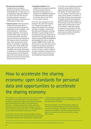 •	Personal data and identity:
Companies must also address
personal data identity concerns and
acknowledge that, in many cases, it is
no longer about selling the products
(or “stuff”) and shift their focus to
providing ecosystem services to
support the sharing, maintenance and
functionality of these items.
•	Cultural barriers: Sharing economy
models will thrive where there is
an attitude that deems sharing and
collaboration to be acceptable – and
even preferable to – ownership or
outright competition. This requires
a mindset that’s aware and open to
this kind of innovation, prioritizes
resource efficiency, and understands
the limitations that the world faces
today. There are potential cultural
barriers, for example, in developing
countries with a rising middle class
whose goal is to own (a car, home,
motorbike, etc.) outright. Particularly
in megacities in the developing world,
these aspirations must be balanced
against the environmental and social
pressures that stand to limit the wellbeing of the same communities.

•	Incumbent backlash: Given
collaborative consumption’s potential
to disrupt existing industries
and ways of doing business, it is
important for established companies
to understand what their options
are and how best to react. There
are two typical reactions.
In the first case, companies see the
disruption and, rather than ignoring
it or trying to shut it down, they
embrace the potential for innovation
and begin to engage: in other words,
they show some willingness to disrupt
themselves. A good example of this is
the automotive industry. Traditional car
manufacturers have partnered with car
sharing companies (GM and RelayRides)
and developed their own car sharing
initiatives (BMW, Daimler), while ride
sharing services can work with taxi cab
companies to maximize utilization of
unused cabs (Uber). They have begun
to look at a future in which customers
are more interested in having access to
“mobility services” than owning a car,
and developing offerings accordingly.

In the other case, established companies
have been using collective efforts to
outlaw sharing economy-focused and
P2P models. The hotel industry falls
into this category. They often focus on
issues such as taxation of residents or
instituting minimum stay requirements
for people using P2P accommodation
platforms (which would not apply in a
hotel setting). These efforts tend to be
highly reactive and focused on shortterm unknowns, rather than looking
at long-term cues and drivers of why
people opt into P2P platforms such as
proximity, accessibility, affordability,
and uniqueness of the asset.

How to accelerate the sharing
economy: open standards for personal
data and opportunities to accelerate
the sharing economy
The computers in our pockets and data in the cloud are enabling
the growth of the sharing economy. “Personal clouds” are
emerging for people to store their personal data. This personal
data has been identified by WEF as a new asset class.10
This asset – including social graphs the history of sharing
transactions, and the data about what individuals have that
they can share (e.g. things, time, skills) – is a key component of
a new economy that harnesses new sources of value.
In this context, services which use open standards to access
personal data clouds will have an advantage over services based
on proprietary standards and “walled gardens.” Adopting open

standards supports people to provide information in a common
format. Practically speaking this is what SMTP does for e-mail
and HTML does for web pages.
With open standards in the sharing economy, people can
connect with multiple sharing networks without having to
re-enter all of their data. This makes it easier to build online
reputation and credibility, which helps to build and scale user
bases, and it enhancing user choices rather than creating
choice barriers.

10 World Economic Forum Rethinking Personal Data Project http://www.weforum.org/issues/rethinking-personal-data)

12

 